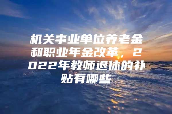 机关事业单位养老金和职业年金改革，2022年教师退休的补贴有哪些