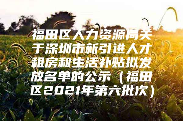 福田区人力资源局关于深圳市新引进人才租房和生活补贴拟发放名单的公示（福田区2021年第六批次）