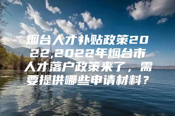 烟台人才补贴政策2022,2022年烟台市人才落户政策来了，需要提供哪些申请材料？