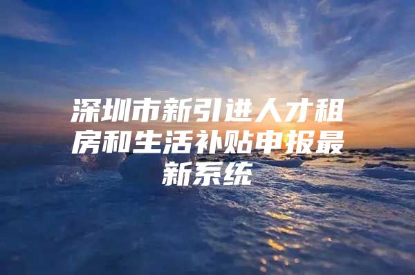 深圳市新引进人才租房和生活补贴申报最新系统