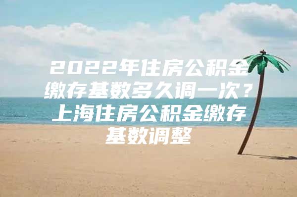 2022年住房公积金缴存基数多久调一次？上海住房公积金缴存基数调整