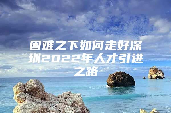 困难之下如何走好深圳2022年人才引进之路