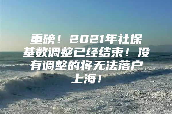 重磅！2021年社保基数调整已经结束！没有调整的将无法落户上海！