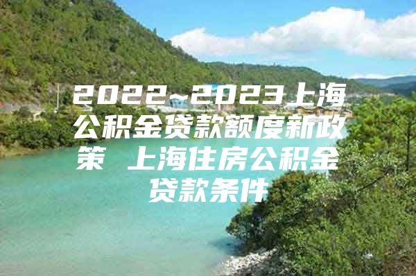 2022~2023上海公积金贷款额度新政策 上海住房公积金贷款条件