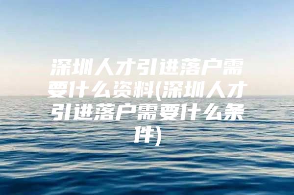 深圳人才引进落户需要什么资料(深圳人才引进落户需要什么条件)