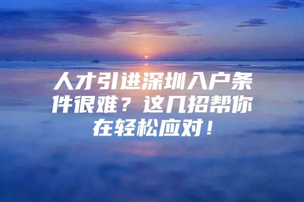 人才引进深圳入户条件很难？这几招帮你在轻松应对！