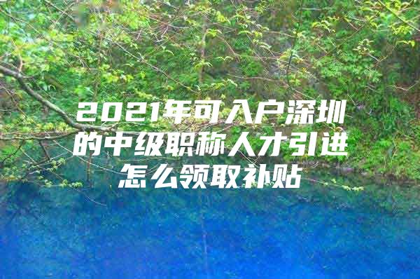 2021年可入户深圳的中级职称人才引进怎么领取补贴