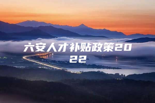 六安人才补贴政策2022