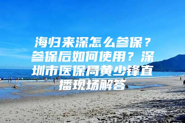 海归来深怎么参保？参保后如何使用？深圳市医保局黄少锋直播现场解答