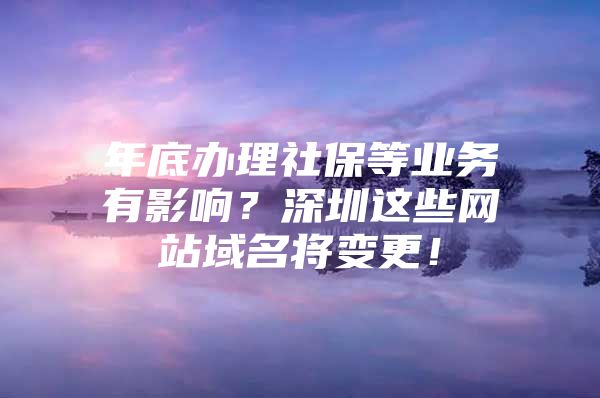 年底办理社保等业务有影响？深圳这些网站域名将变更！