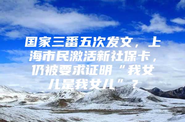 国家三番五次发文，上海市民激活新社保卡，仍被要求证明“我女儿是我女儿”？