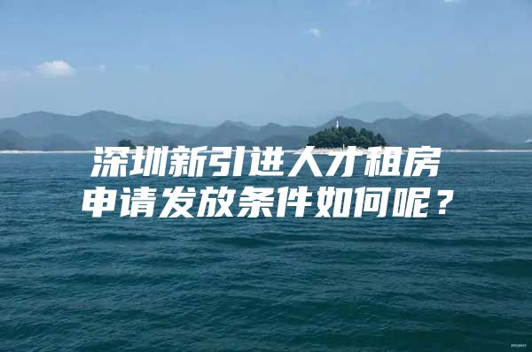 深圳新引进人才租房申请发放条件如何呢？