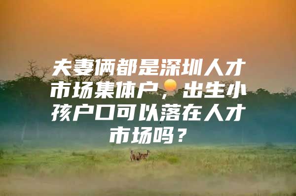 夫妻俩都是深圳人才市场集体户，出生小孩户口可以落在人才市场吗？