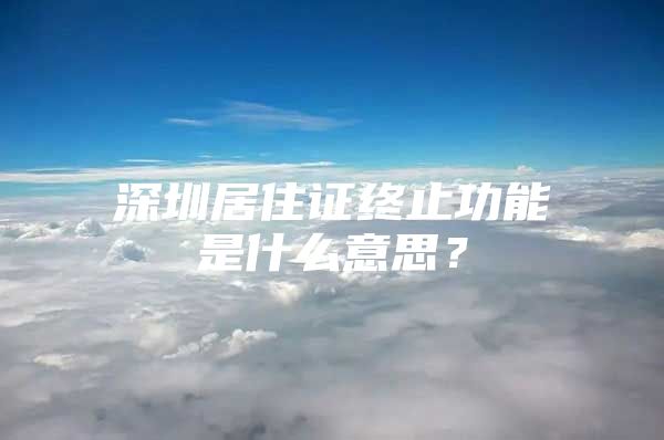 深圳居住证终止功能是什么意思？