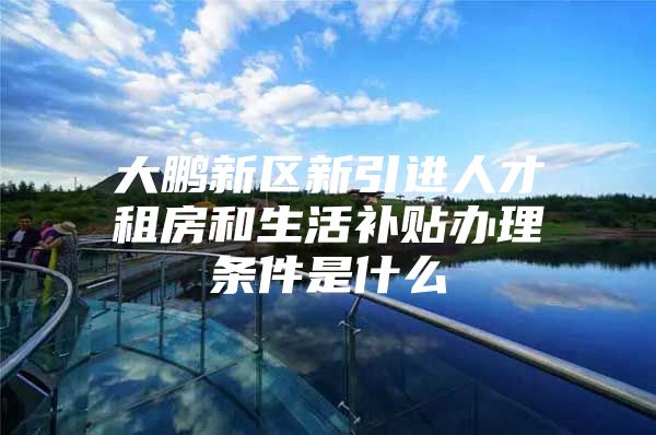 大鹏新区新引进人才租房和生活补贴办理条件是什么