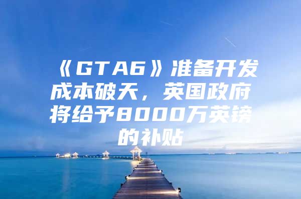 《GTA6》准备开发成本破天，英国政府将给予8000万英镑的补贴