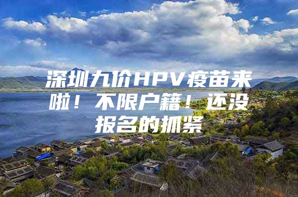 深圳九价HPV疫苗来啦！不限户籍！还没报名的抓紧