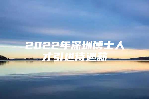 2022年深圳博士人才引进待遇薪