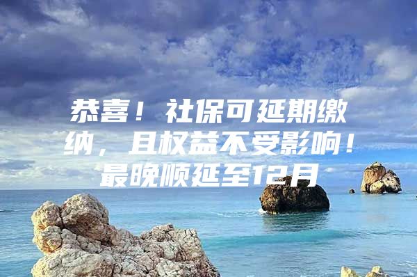 恭喜！社保可延期缴纳，且权益不受影响！最晚顺延至12月