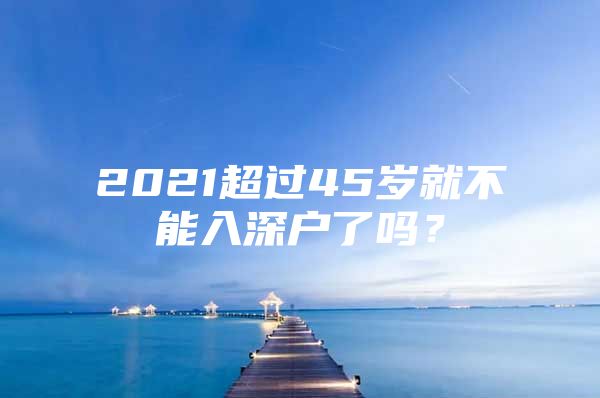 2021超过45岁就不能入深户了吗？