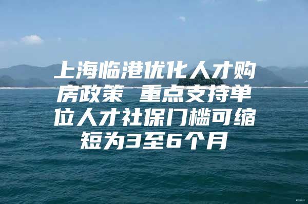 上海临港优化人才购房政策 重点支持单位人才社保门槛可缩短为3至6个月