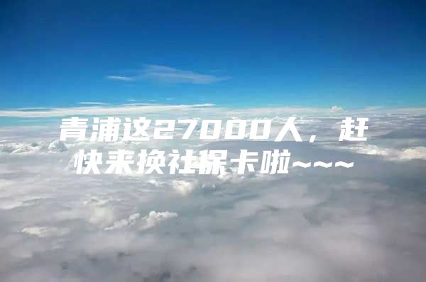 青浦这27000人，赶快来换社保卡啦~~~