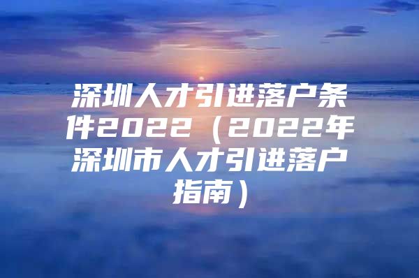 深圳人才引进落户条件2022（2022年深圳市人才引进落户指南）