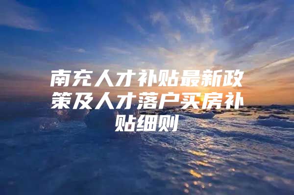 南充人才补贴最新政策及人才落户买房补贴细则