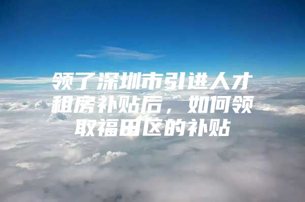 领了深圳市引进人才租房补贴后，如何领取福田区的补贴