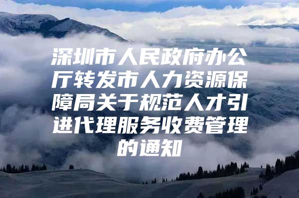 深圳市人民政府办公厅转发市人力资源保障局关于规范人才引进代理服务收费管理的通知