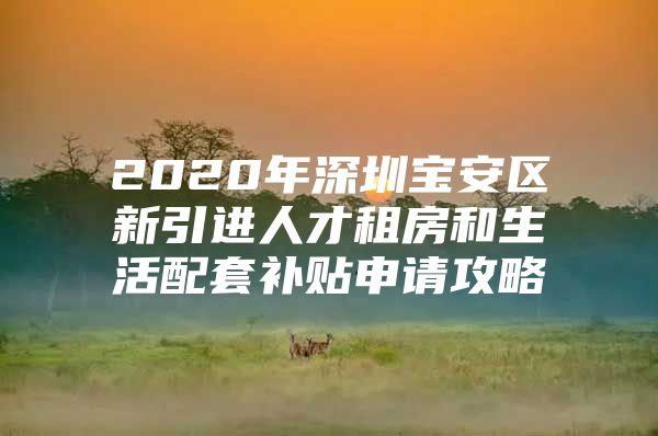 2020年深圳宝安区新引进人才租房和生活配套补贴申请攻略