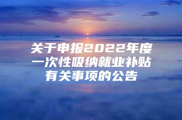 关于申报2022年度一次性吸纳就业补贴有关事项的公告