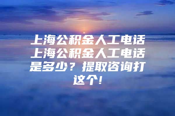 上海公积金人工电话上海公积金人工电话是多少？提取咨询打这个!