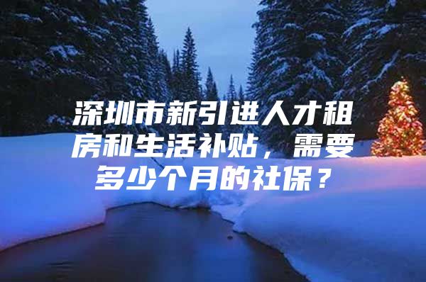 深圳市新引进人才租房和生活补贴，需要多少个月的社保？