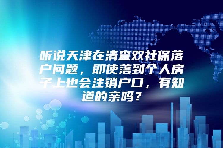 听说天津在清查双社保落户问题，即使落到个人房子上也会注销户口，有知道的亲吗？