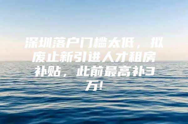 深圳落户门槛太低，拟废止新引进人才租房补贴，此前最高补3万!