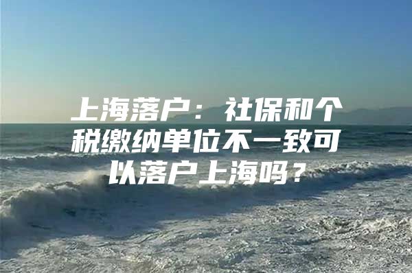 上海落户：社保和个税缴纳单位不一致可以落户上海吗？