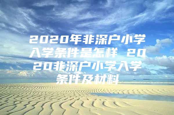 2020年非深户小学入学条件是怎样 2020非深户小学入学条件及材料