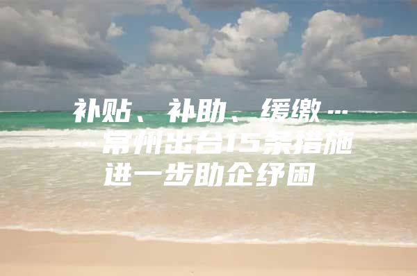 补贴、补助、缓缴……常州出台15条措施进一步助企纾困