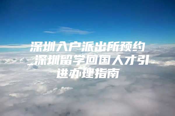 深圳入户派出所预约_深圳留学回国人才引进办理指南