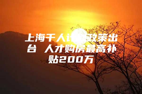 上海千人计划政策出台 人才购房最高补贴200万