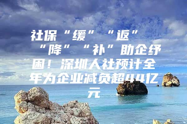 社保“缓”“返”“降”“补”助企纾困！深圳人社预计全年为企业减负超44亿元