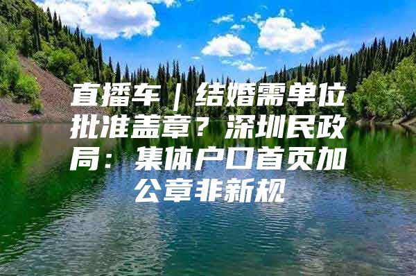 直播车｜结婚需单位批准盖章？深圳民政局：集体户口首页加公章非新规