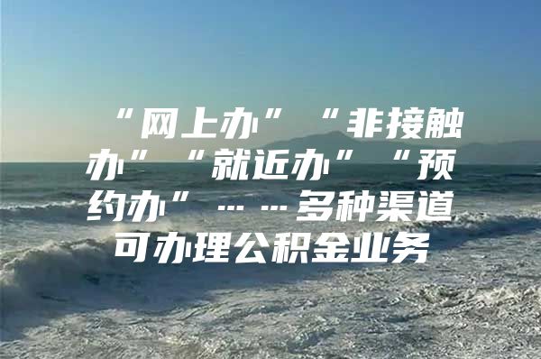 “网上办”“非接触办”“就近办”“预约办”……多种渠道可办理公积金业务