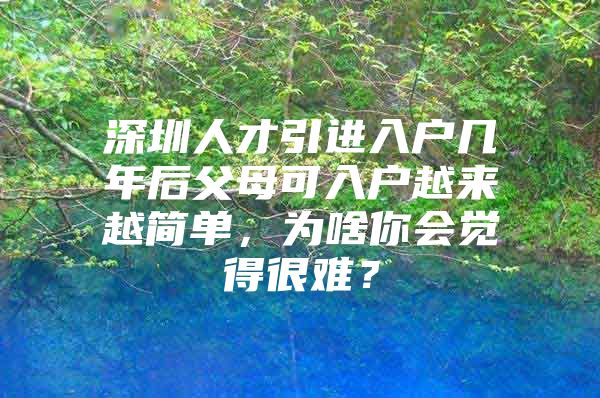 深圳人才引进入户几年后父母可入户越来越简单，为啥你会觉得很难？