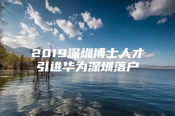 2019深圳博士人才引进华为深圳落户