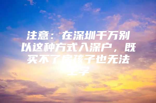 注意：在深圳千万别以这种方式入深户，既买不了房孩子也无法上学