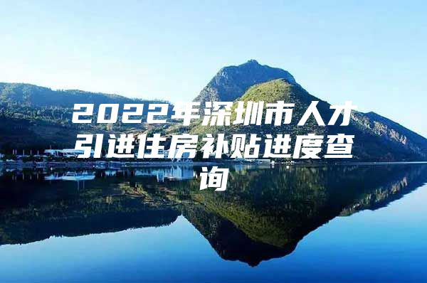 2022年深圳市人才引进住房补贴进度查询