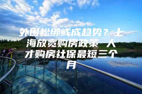 外围松绑或成趋势？上海放宽购房政策 人才购房社保最短三个月