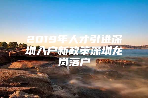 2019年人才引进深圳入户新政策深圳龙岗落户